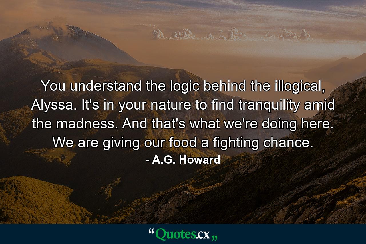 You understand the logic behind the illogical, Alyssa. It's in your nature to find tranquility amid the madness. And that's what we're doing here. We are giving our food a fighting chance. - Quote by A.G. Howard