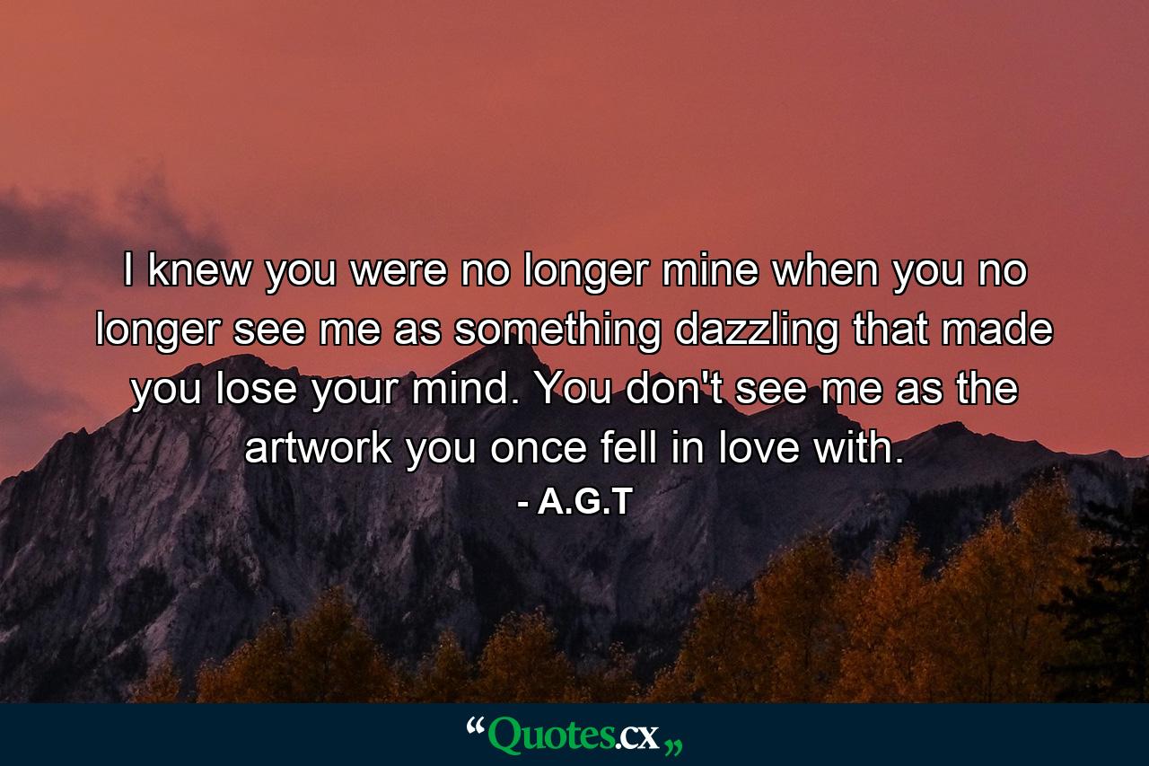 I knew you were no longer mine when you no longer see me as something dazzling that made you lose your mind. You don't see me as the artwork you once fell in love with. - Quote by A.G.T