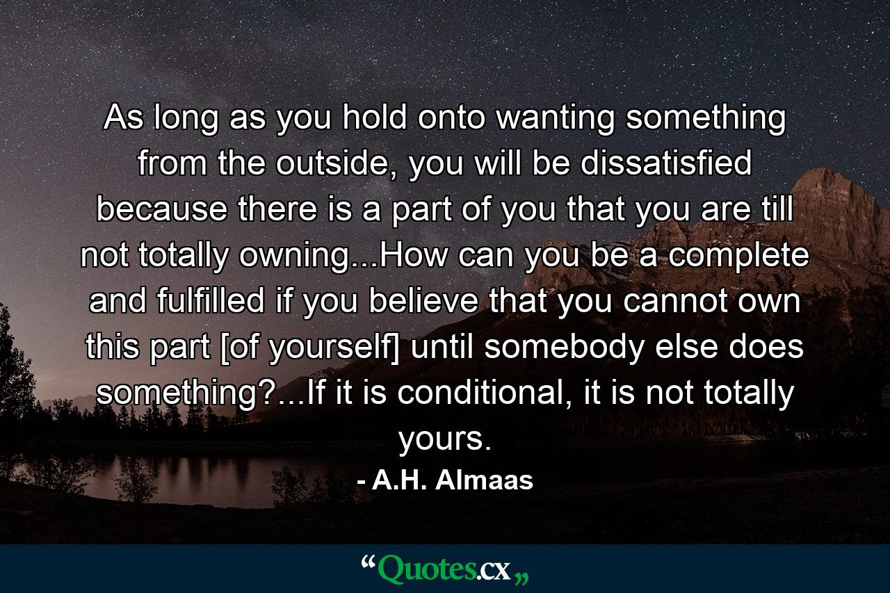 As long as you hold onto wanting something from the outside, you will be dissatisfied because there is a part of you that you are till not totally owning...How can you be a complete and fulfilled if you believe that you cannot own this part [of yourself] until somebody else does something?...If it is conditional, it is not totally yours. - Quote by A.H. Almaas