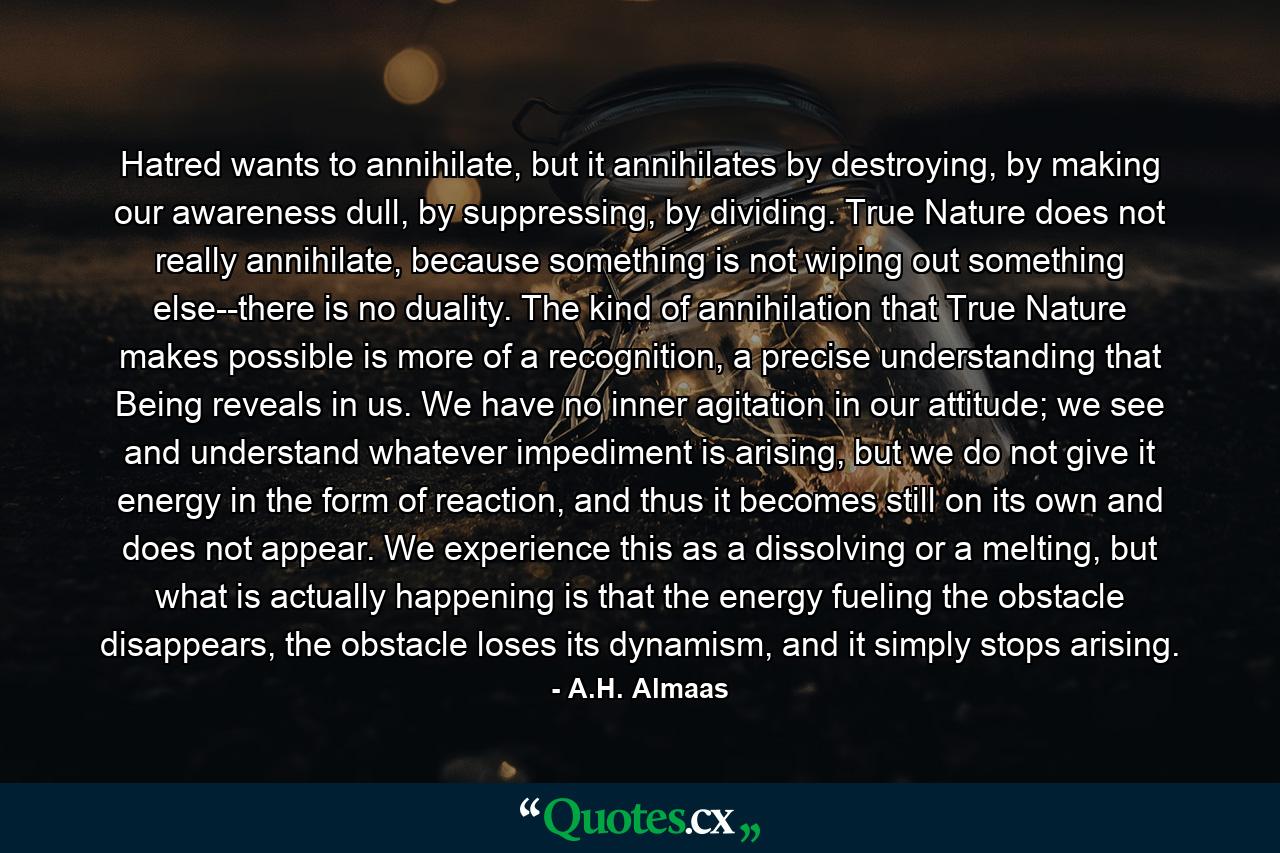 Hatred wants to annihilate, but it annihilates by destroying, by making our awareness dull, by suppressing, by dividing. True Nature does not really annihilate, because something is not wiping out something else--there is no duality. The kind of annihilation that True Nature makes possible is more of a recognition, a precise understanding that Being reveals in us. We have no inner agitation in our attitude; we see and understand whatever impediment is arising, but we do not give it energy in the form of reaction, and thus it becomes still on its own and does not appear. We experience this as a dissolving or a melting, but what is actually happening is that the energy fueling the obstacle disappears, the obstacle loses its dynamism, and it simply stops arising. - Quote by A.H. Almaas