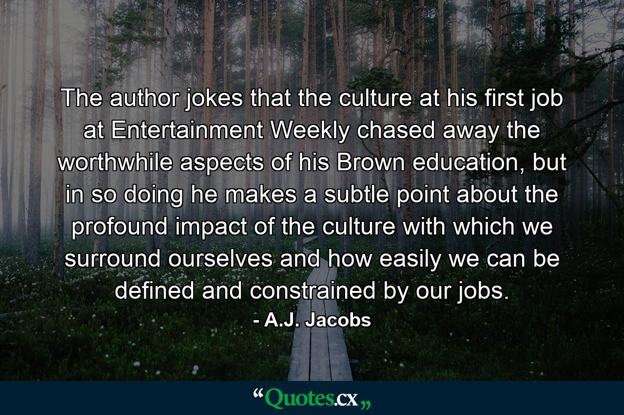 The author jokes that the culture at his first job at Entertainment Weekly chased away the worthwhile aspects of his Brown education, but in so doing he makes a subtle point about the profound impact of the culture with which we surround ourselves and how easily we can be defined and constrained by our jobs. - Quote by A.J. Jacobs