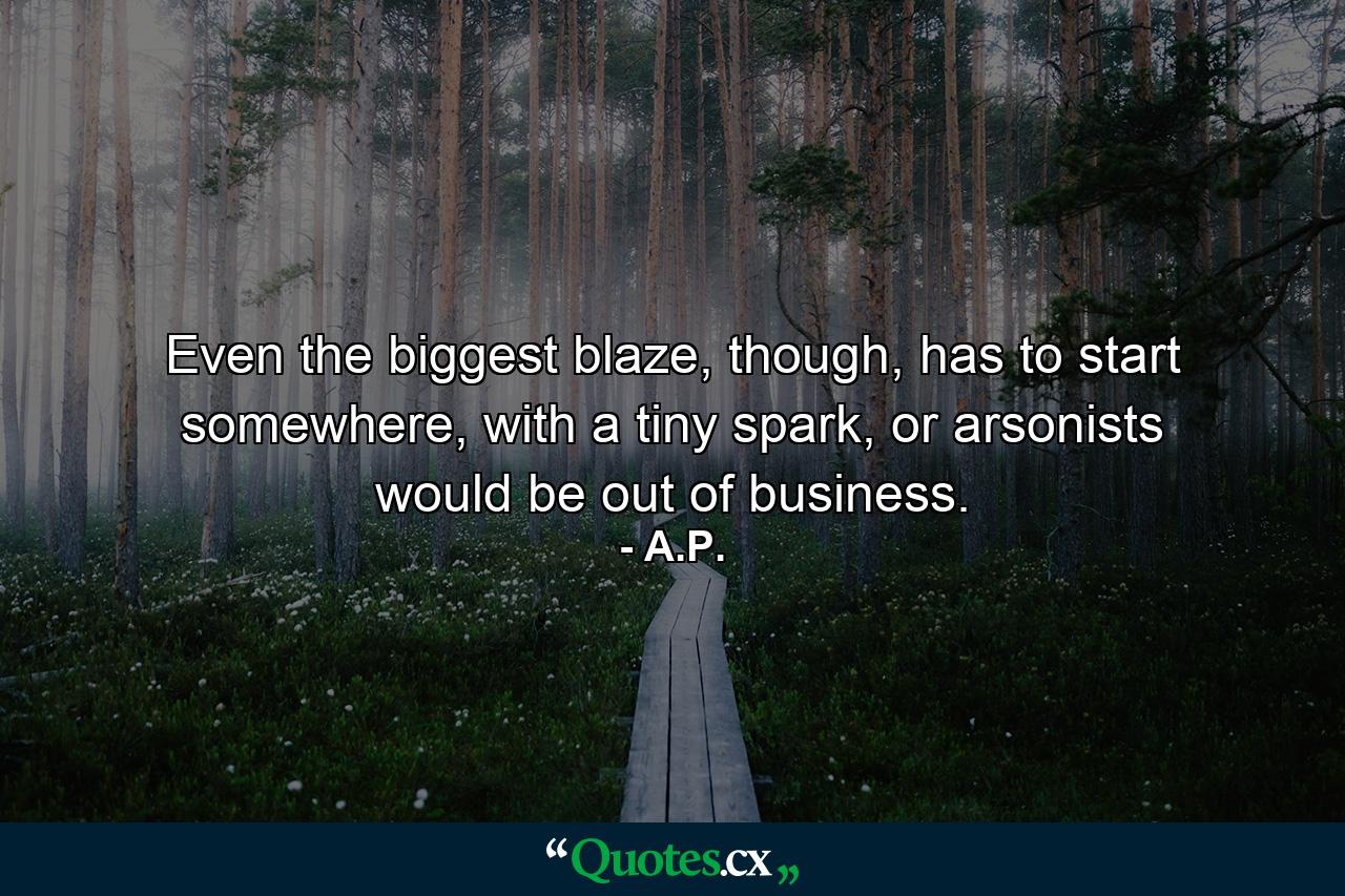 Even the biggest blaze, though, has to start somewhere, with a tiny spark, or arsonists would be out of business. - Quote by A.P.