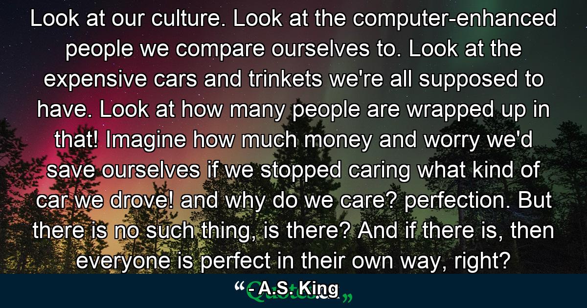 Look at our culture. Look at the computer-enhanced people we compare ourselves to. Look at the expensive cars and trinkets we're all supposed to have. Look at how many people are wrapped up in that! Imagine how much money and worry we'd save ourselves if we stopped caring what kind of car we drove! and why do we care? perfection. But there is no such thing, is there? And if there is, then everyone is perfect in their own way, right? - Quote by A.S. King