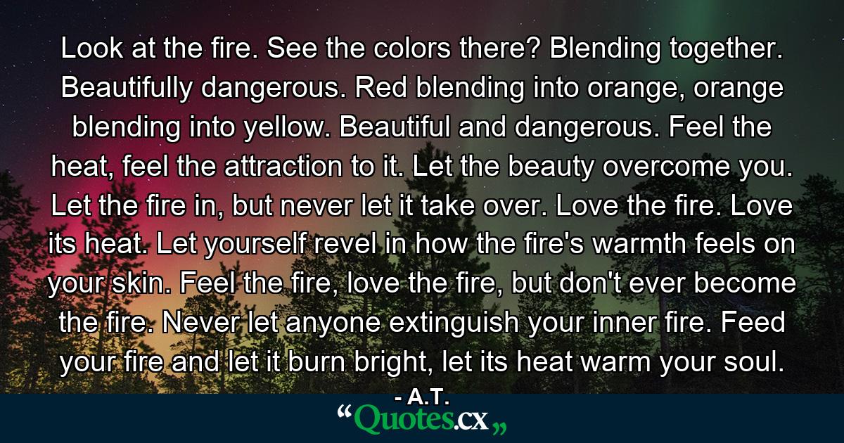 Look at the fire. See the colors there? Blending together. Beautifully dangerous. Red blending into orange, orange blending into yellow. Beautiful and dangerous. Feel the heat, feel the attraction to it. Let the beauty overcome you. Let the fire in, but never let it take over. Love the fire. Love its heat. Let yourself revel in how the fire's warmth feels on your skin. Feel the fire, love the fire, but don't ever become the fire. Never let anyone extinguish your inner fire. Feed your fire and let it burn bright, let its heat warm your soul. - Quote by A.T.