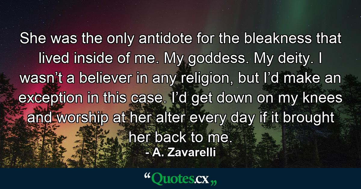 She was the only antidote for the bleakness that lived inside of me. My goddess. My deity. I wasn’t a believer in any religion, but I’d make an exception in this case. I’d get down on my knees and worship at her alter every day if it brought her back to me. - Quote by A. Zavarelli