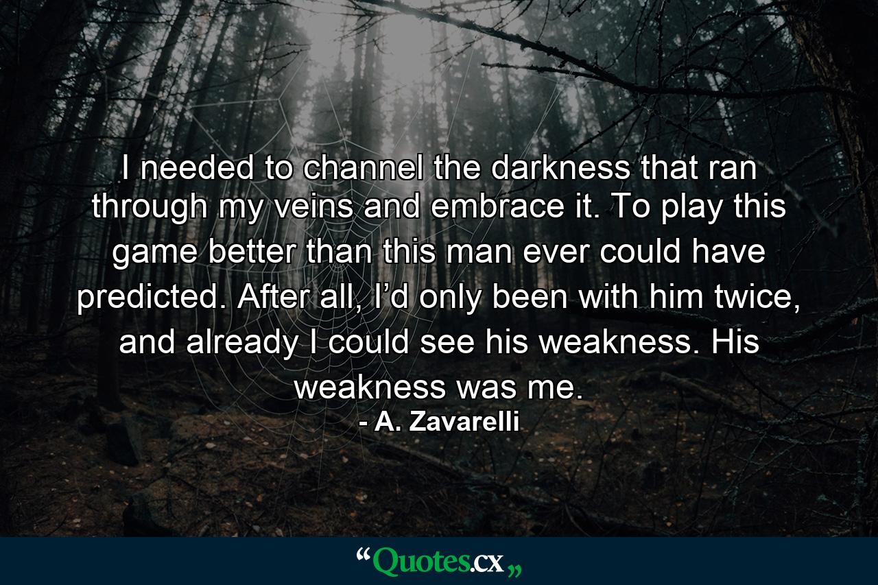 I needed to channel the darkness that ran through my veins and embrace it. To play this game better than this man ever could have predicted. After all, I’d only been with him twice, and already I could see his weakness. His weakness was me. - Quote by A. Zavarelli