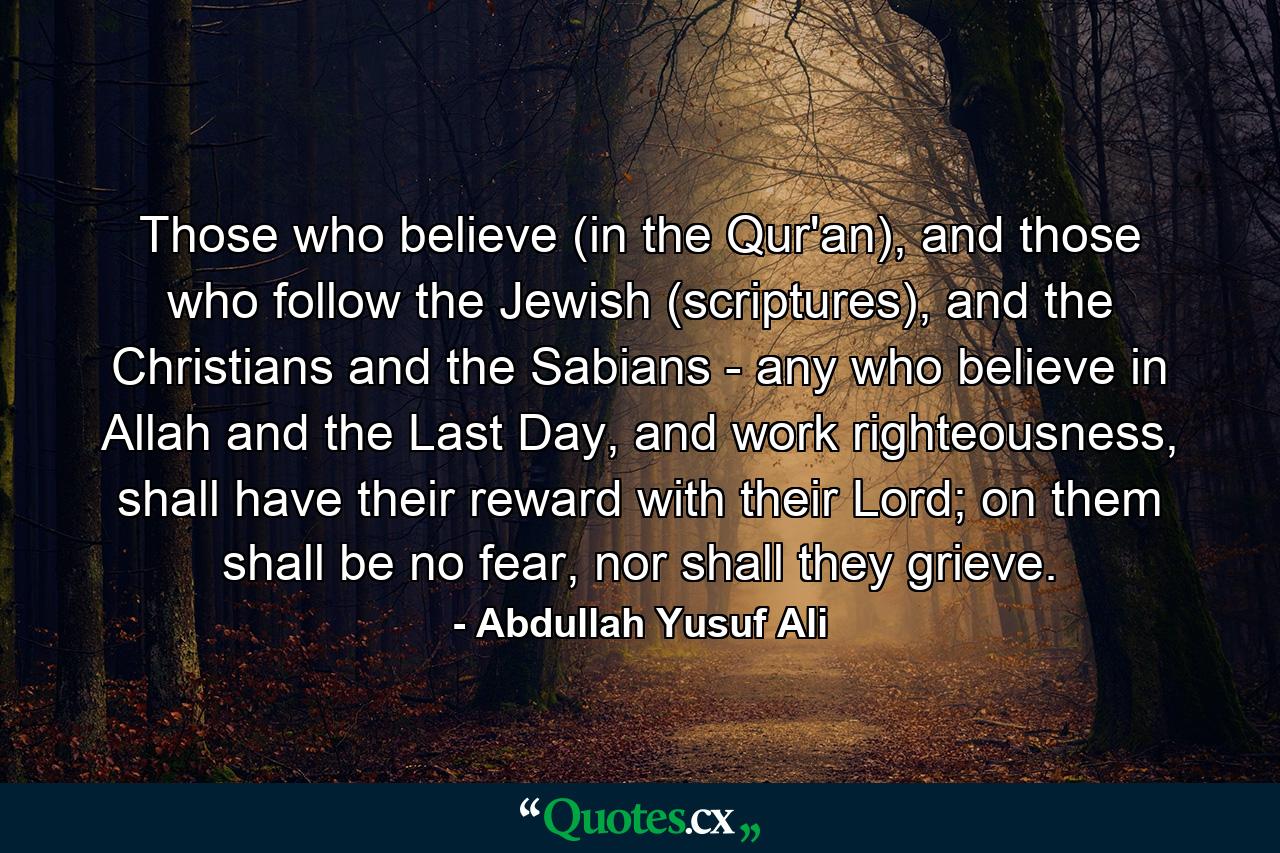 Those who believe (in the Qur'an), and those who follow the Jewish (scriptures), and the Christians and the Sabians - any who believe in Allah and the Last Day, and work righteousness, shall have their reward with their Lord; on them shall be no fear, nor shall they grieve. - Quote by Abdullah Yusuf Ali