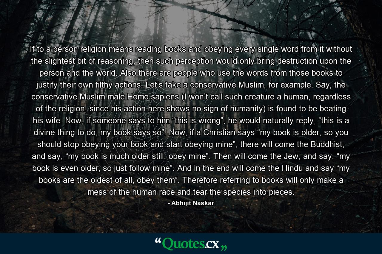 If to a person religion means reading books and obeying every single word from it without the slightest bit of reasoning, then such perception would only bring destruction upon the person and the world. Also there are people who use the words from those books to justify their own filthy actions. Let’s take a conservative Muslim, for example. Say, the conservative Muslim male Homo sapiens (I won’t call such creature a human, regardless of the religion, since his action here shows no sign of humanity) is found to be beating his wife. Now, if someone says to him “this is wrong”, he would naturally reply, “this is a divine thing to do, my book says so”. Now, if a Christian says “my book is older, so you should stop obeying your book and start obeying mine”, there will come the Buddhist, and say, “my book is much older still, obey mine”. Then will come the Jew, and say, “my book is even older, so just follow mine”. And in the end will come the Hindu and say “my books are the oldest of all, obey them”. Therefore referring to books will only make a mess of the human race and tear the species into pieces. - Quote by Abhijit Naskar