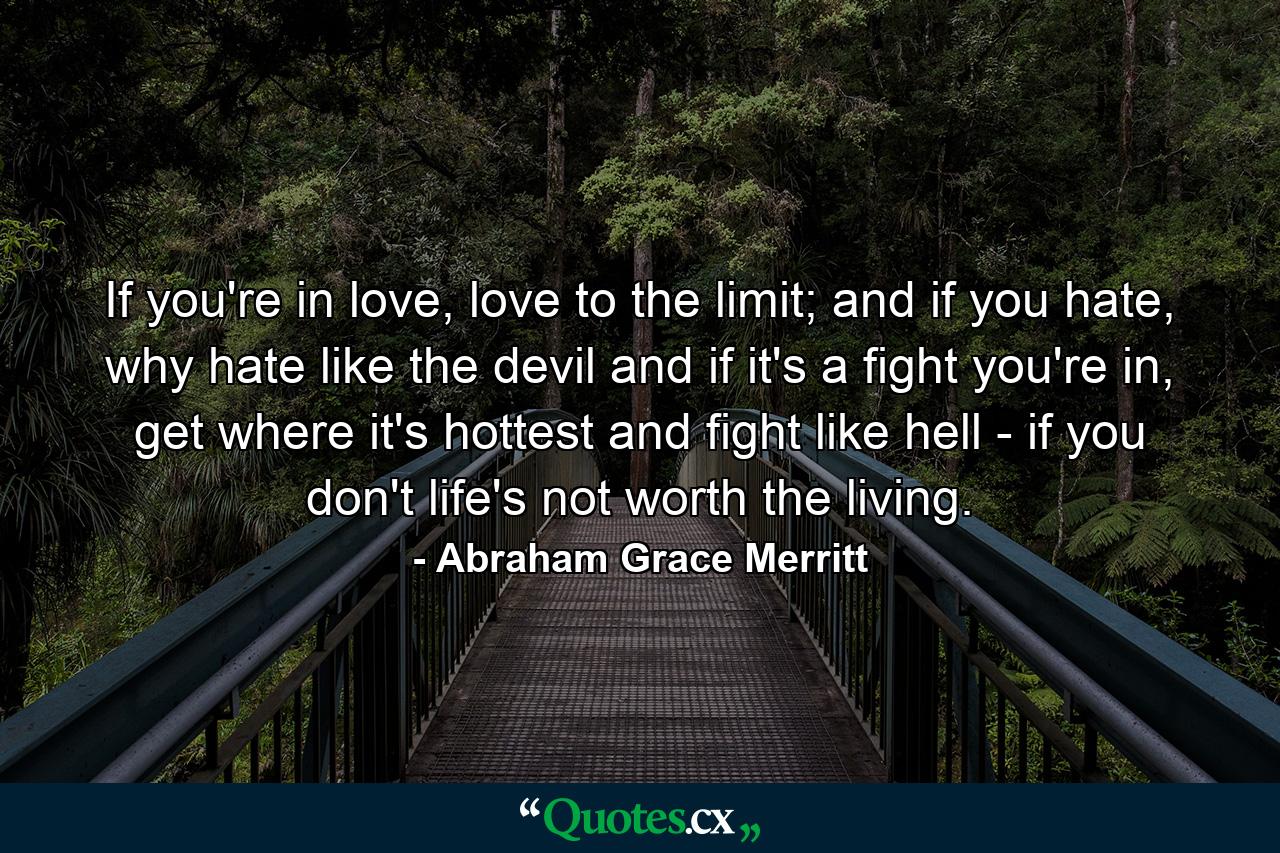 If you're in love, love to the limit; and if you hate, why hate like the devil and if it's a fight you're in, get where it's hottest and fight like hell - if you don't life's not worth the living. - Quote by Abraham Grace Merritt