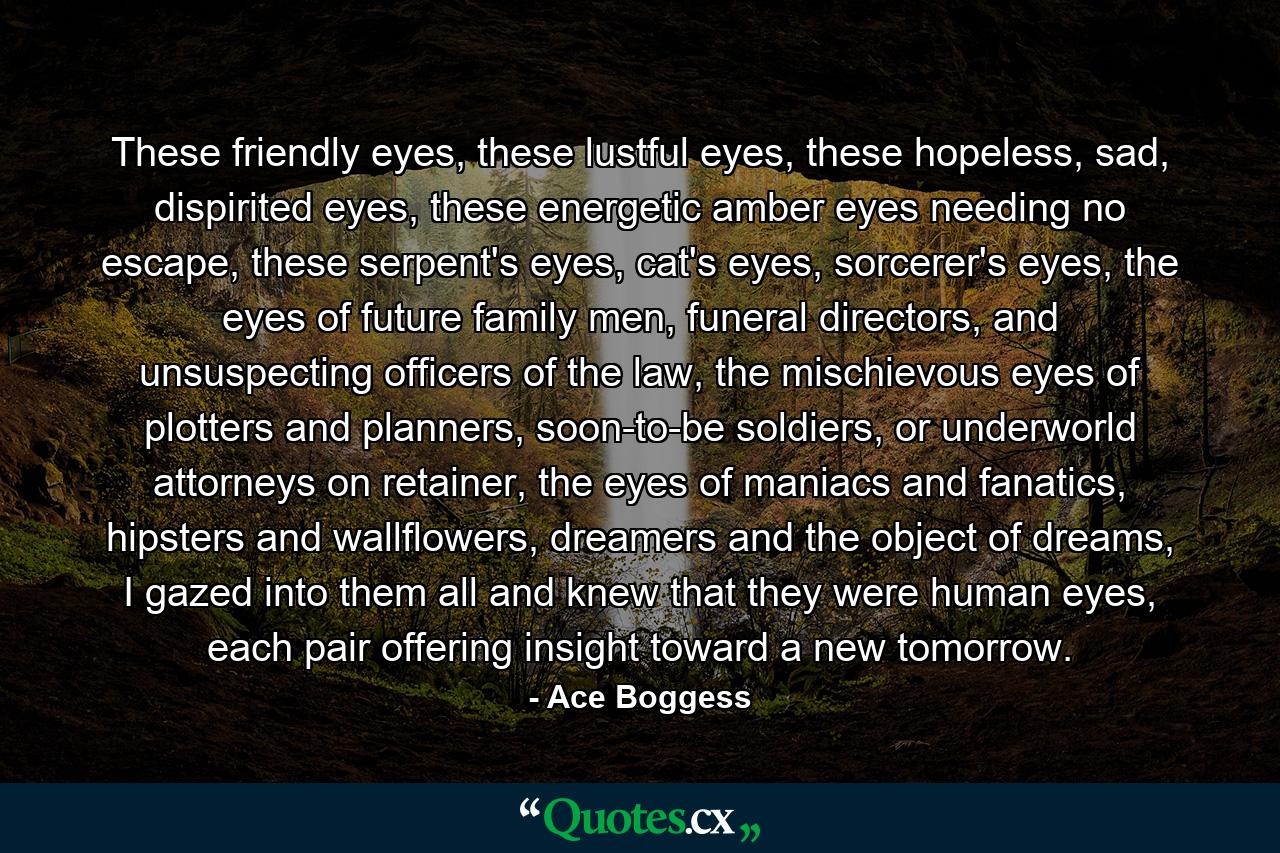 These friendly eyes, these lustful eyes, these hopeless, sad, dispirited eyes, these energetic amber eyes needing no escape, these serpent's eyes, cat's eyes, sorcerer's eyes, the eyes of future family men, funeral directors, and unsuspecting officers of the law, the mischievous eyes of plotters and planners, soon-to-be soldiers, or underworld attorneys on retainer, the eyes of maniacs and fanatics, hipsters and wallflowers, dreamers and the object of dreams, I gazed into them all and knew that they were human eyes, each pair offering insight toward a new tomorrow. - Quote by Ace Boggess