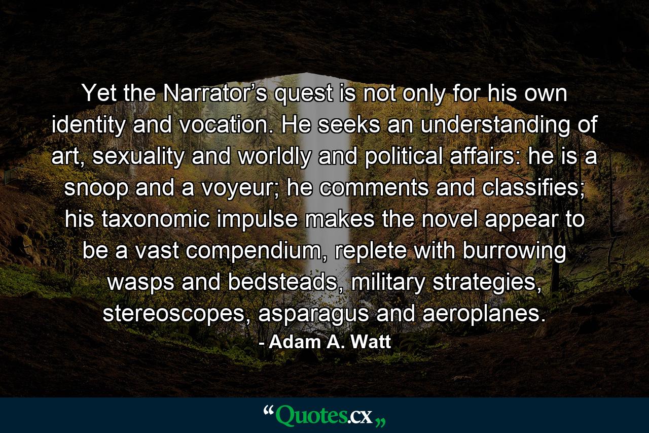 Yet the Narrator’s quest is not only for his own identity and vocation. He seeks an understanding of art, sexuality and worldly and political affairs: he is a snoop and a voyeur; he comments and classifies; his taxonomic impulse makes the novel appear to be a vast compendium, replete with burrowing wasps and bedsteads, military strategies, stereoscopes, asparagus and aeroplanes. - Quote by Adam A. Watt