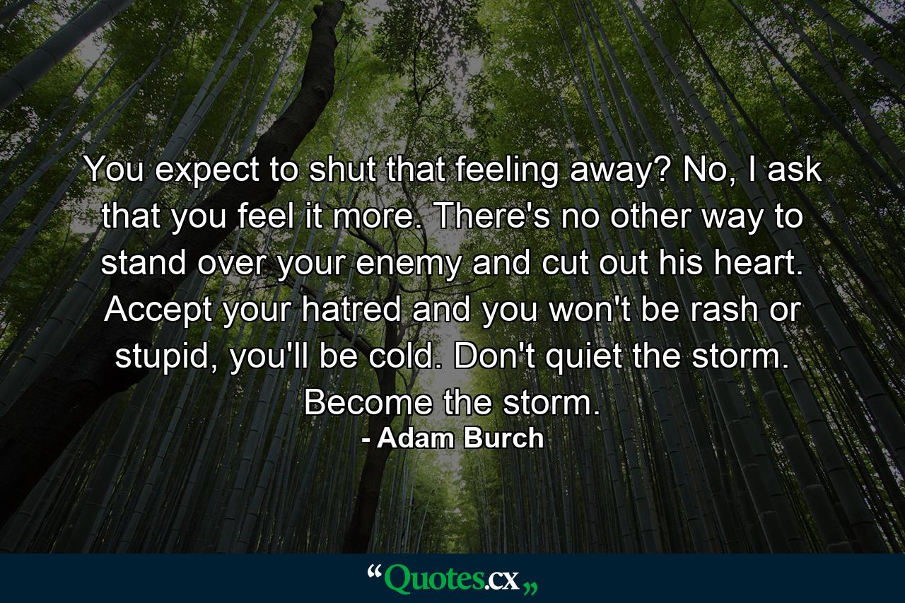 You expect to shut that feeling away? No, I ask that you feel it more. There's no other way to stand over your enemy and cut out his heart. Accept your hatred and you won't be rash or stupid, you'll be cold. Don't quiet the storm. Become the storm. - Quote by Adam Burch