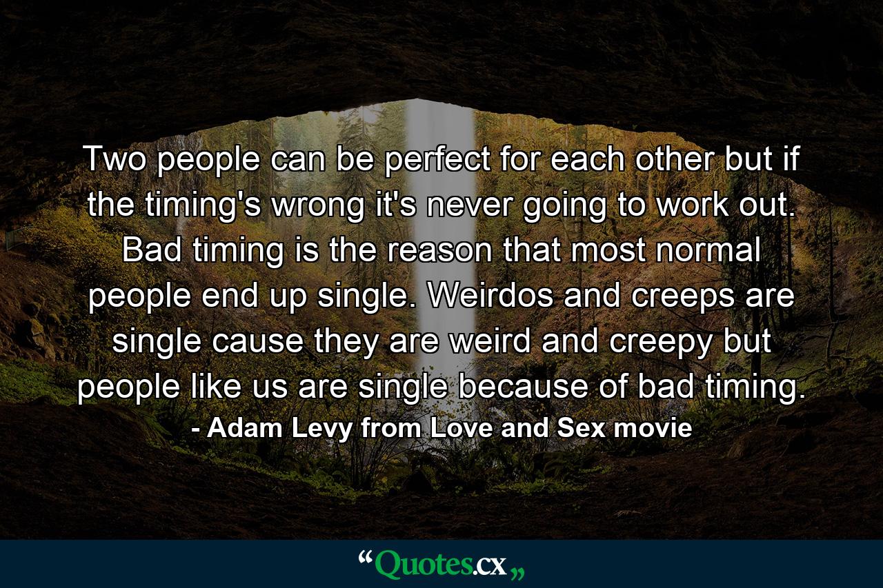 Two people can be perfect for each other but if the timing's wrong it's never going to work out. Bad timing is the reason that most normal people end up single. Weirdos and creeps are single cause they are weird and creepy but people like us are single because of bad timing. - Quote by Adam Levy from Love and Sex movie