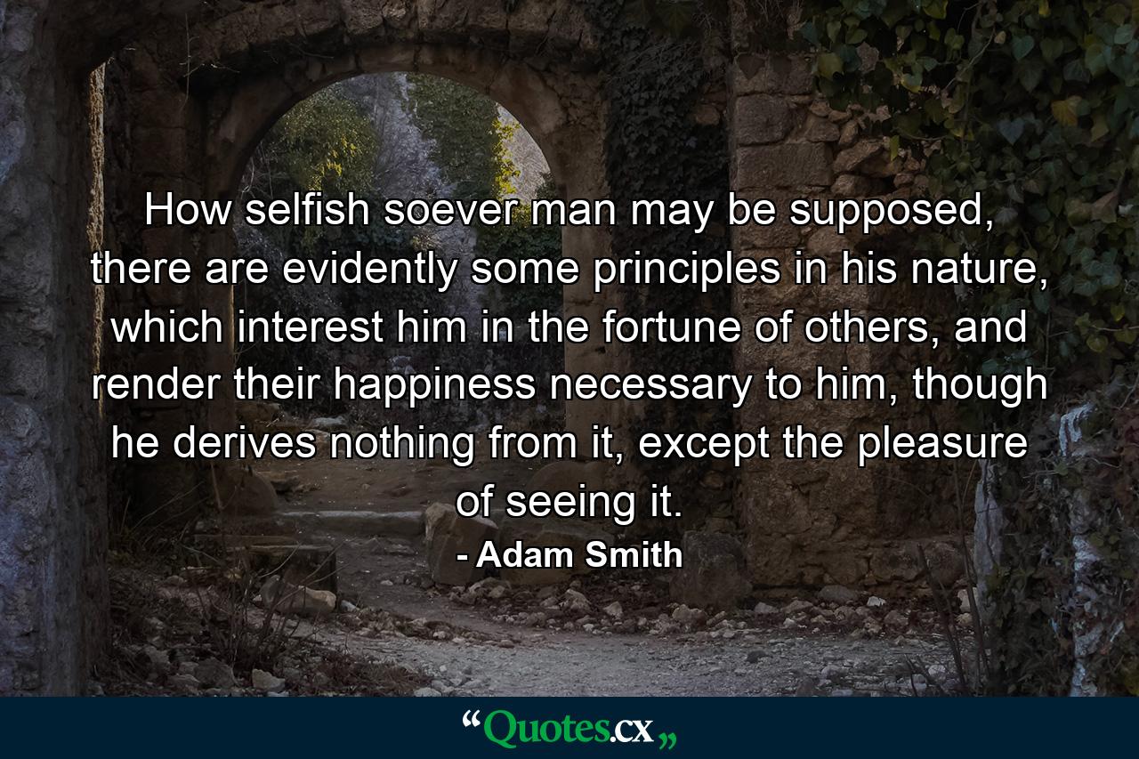 How selfish soever man may be supposed, there are evidently some principles in his nature, which interest him in the fortune of others, and render their happiness necessary to him, though he derives nothing from it, except the pleasure of seeing it. - Quote by Adam Smith