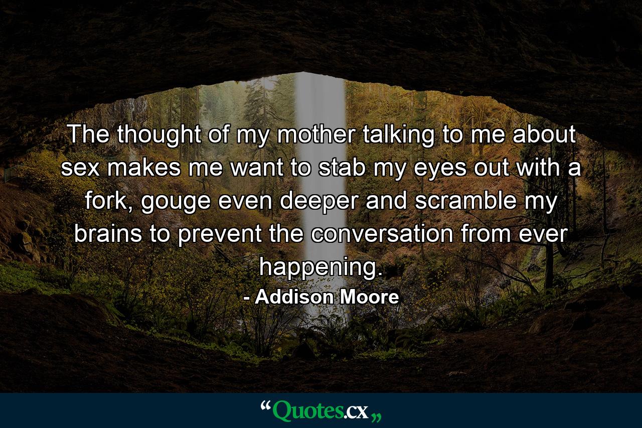 The thought of my mother talking to me about sex makes me want to stab my eyes out with a fork, gouge even deeper and scramble my brains to prevent the conversation from ever happening. - Quote by Addison Moore