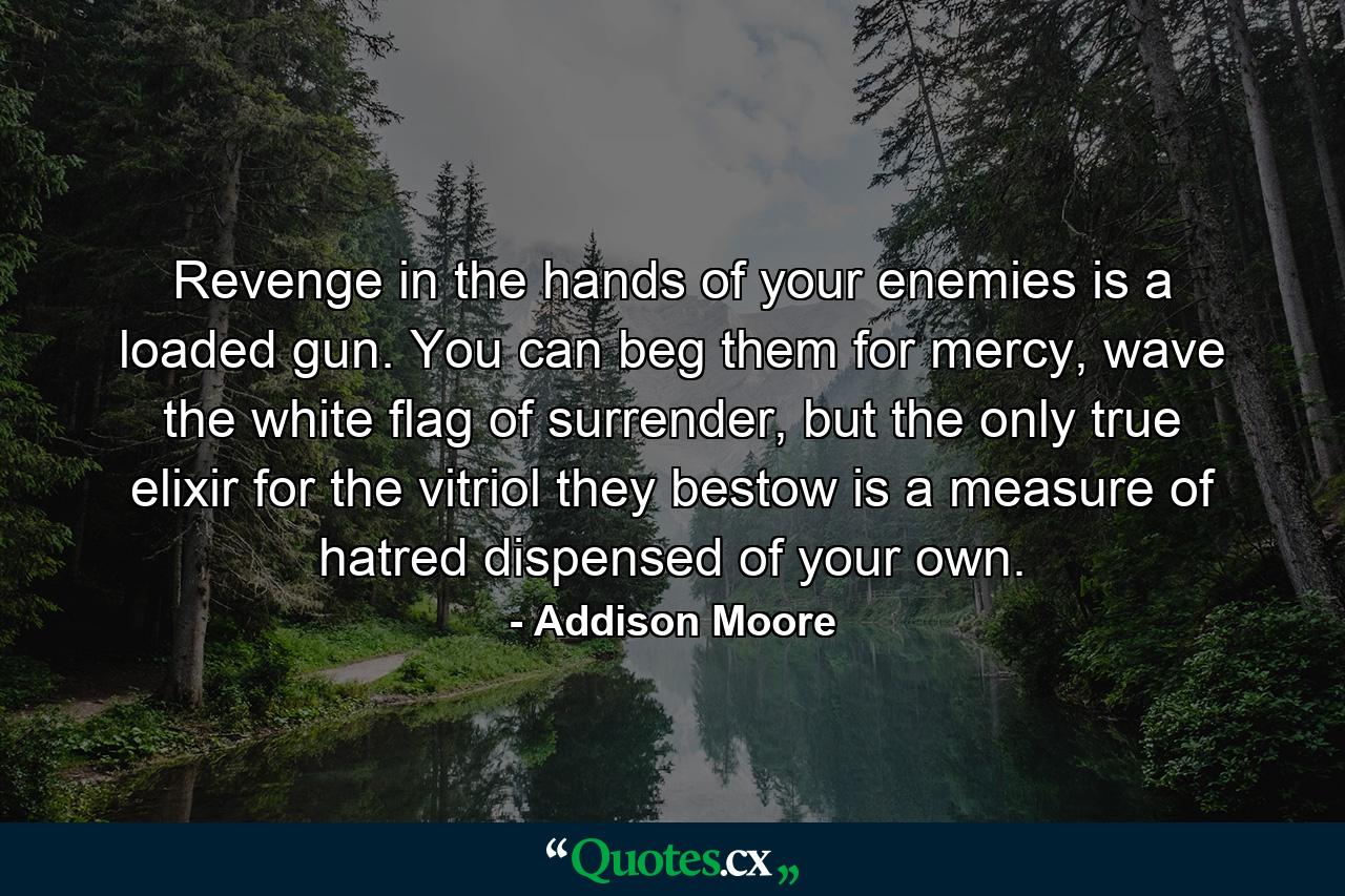 Revenge in the hands of your enemies is a loaded gun. You can beg them for mercy, wave the white flag of surrender, but the only true elixir for the vitriol they bestow is a measure of hatred dispensed of your own. - Quote by Addison Moore