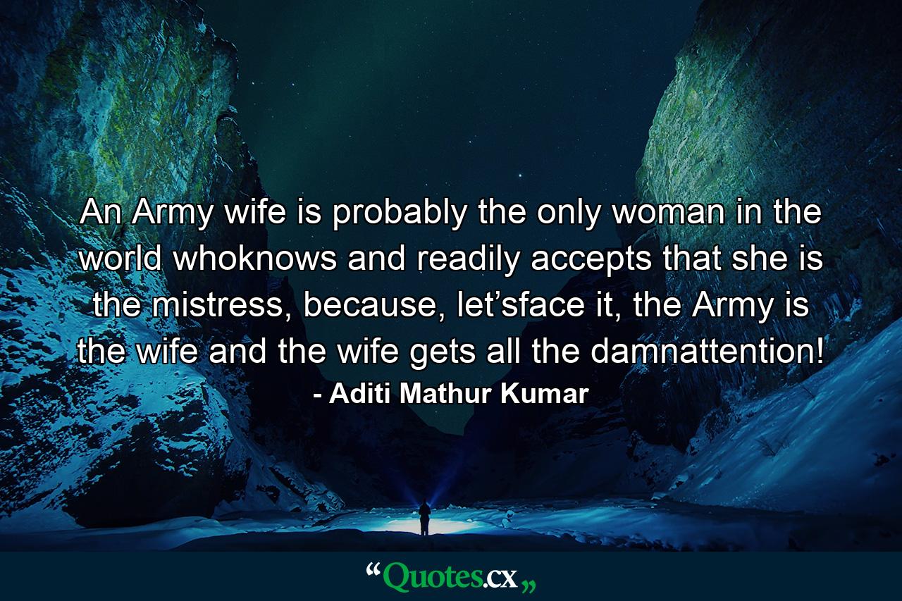 An Army wife is probably the only woman in the world whoknows and readily accepts that she is the mistress, because, let’sface it, the Army is the wife and the wife gets all the damnattention! - Quote by Aditi Mathur Kumar