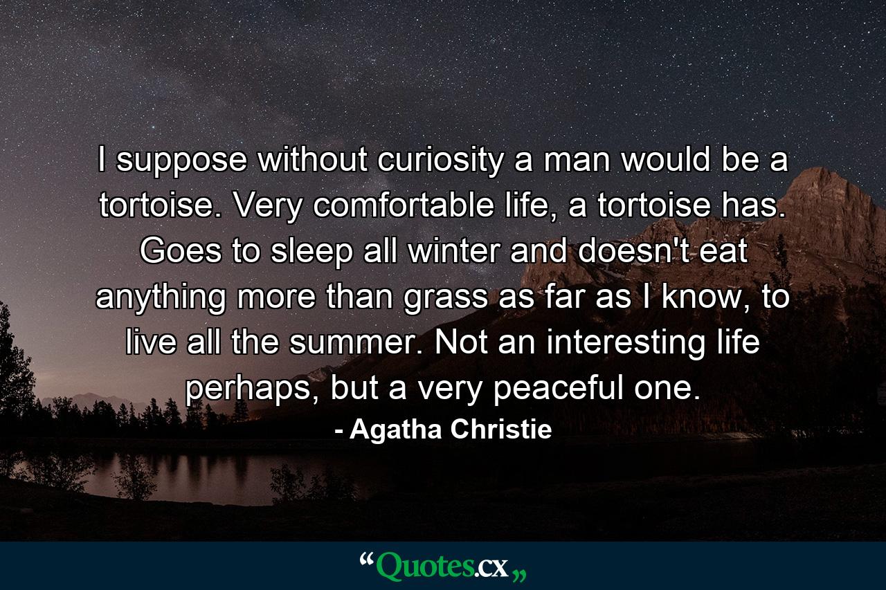 I suppose without curiosity a man would be a tortoise. Very comfortable life, a tortoise has. Goes to sleep all winter and doesn't eat anything more than grass as far as I know, to live all the summer. Not an interesting life perhaps, but a very peaceful one. - Quote by Agatha Christie