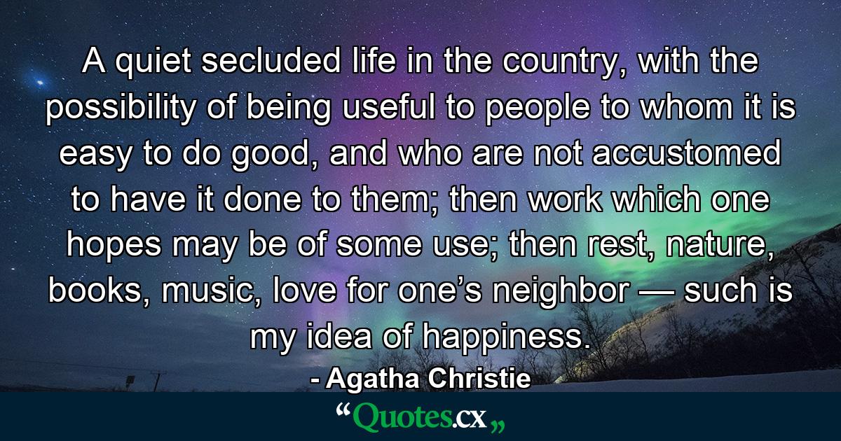 A quiet secluded life in the country, with the possibility of being useful to people to whom it is easy to do good, and who are not accustomed to have it done to them; then work which one hopes may be of some use; then rest, nature, books, music, love for one’s neighbor — such is my idea of happiness. - Quote by Agatha Christie