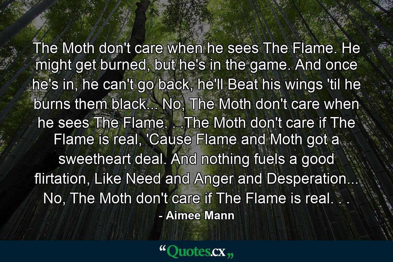 The Moth don't care when he sees The Flame. He might get burned, but he's in the game. And once he's in, he can't go back, he'll Beat his wings 'til he burns them black... No, The Moth don't care when he sees The Flame. . .The Moth don't care if The Flame is real, 'Cause Flame and Moth got a sweetheart deal. And nothing fuels a good flirtation, Like Need and Anger and Desperation... No, The Moth don't care if The Flame is real. . . - Quote by Aimee Mann