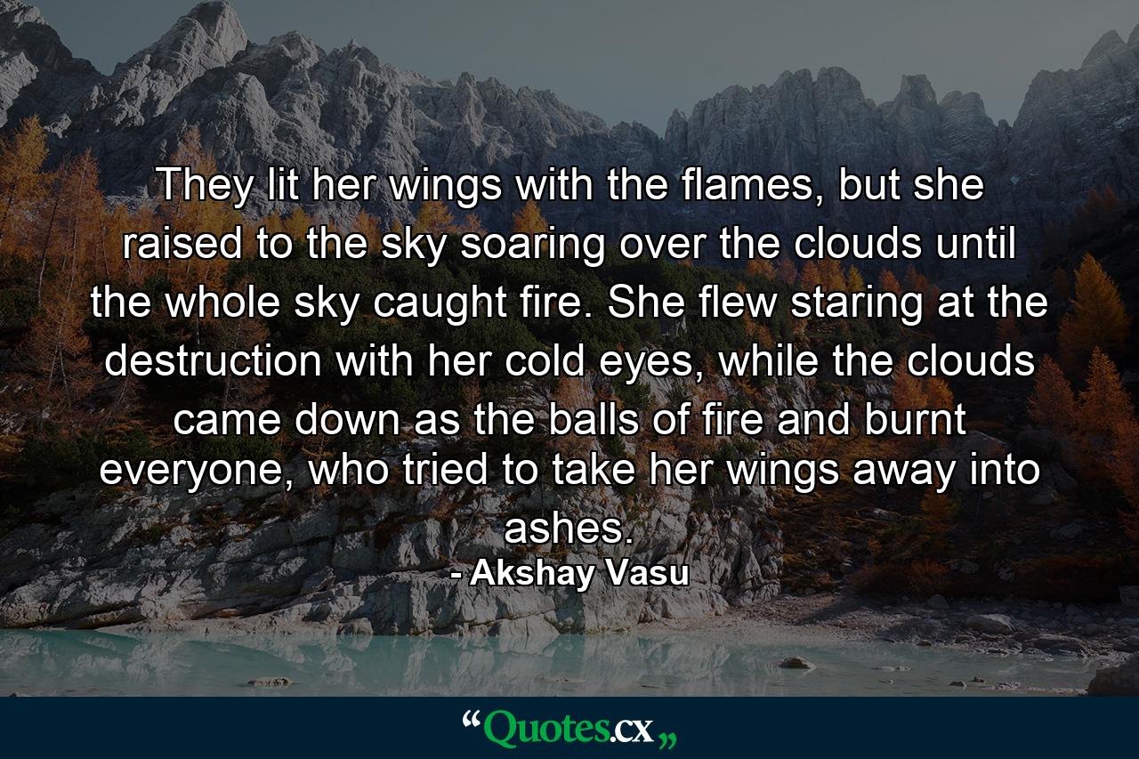 They lit her wings with the flames, but she raised to the sky soaring over the clouds until the whole sky caught fire. She flew staring at the destruction with her cold eyes, while the clouds came down as the balls of fire and burnt everyone, who tried to take her wings away into ashes. - Quote by Akshay Vasu