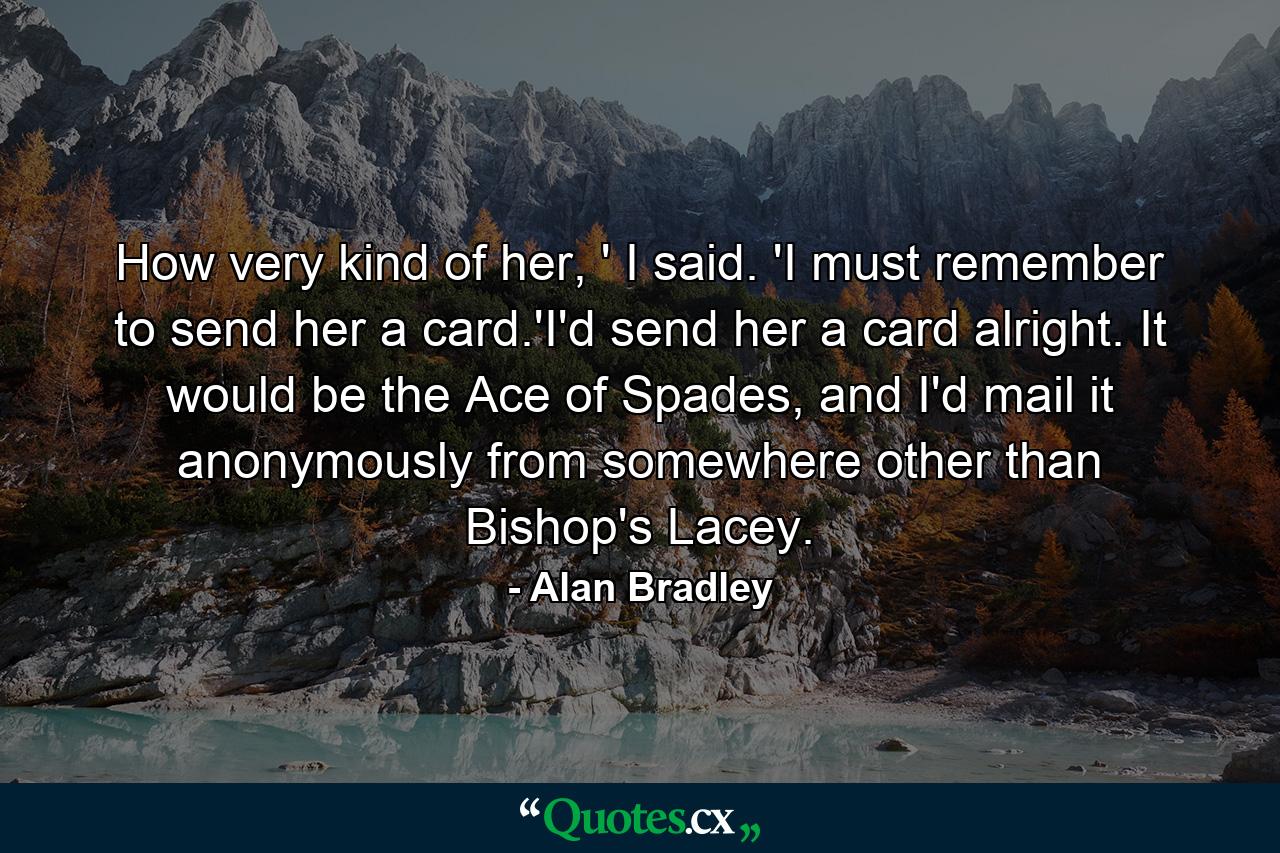 How very kind of her, ' I said. 'I must remember to send her a card.'I'd send her a card alright. It would be the Ace of Spades, and I'd mail it anonymously from somewhere other than Bishop's Lacey. - Quote by Alan Bradley