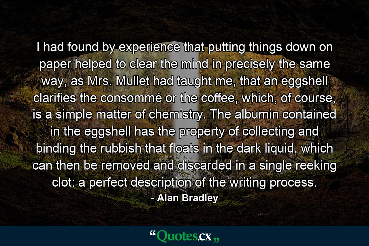 I had found by experience that putting things down on paper helped to clear the mind in precisely the same way, as Mrs. Mullet had taught me, that an eggshell clarifies the consommé or the coffee, which, of course, is a simple matter of chemistry. The albumin contained in the eggshell has the property of collecting and binding the rubbish that floats in the dark liquid, which can then be removed and discarded in a single reeking clot: a perfect description of the writing process. - Quote by Alan Bradley