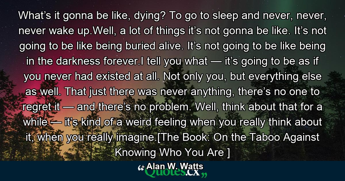 What’s it gonna be like, dying? To go to sleep and never, never, never wake up.Well, a lot of things it’s not gonna be like. It’s not going to be like being buried alive. It’s not going to be like being in the darkness forever.I tell you what — it’s going to be as if you never had existed at all. Not only you, but everything else as well. That just there was never anything, there’s no one to regret it — and there’s no problem. Well, think about that for a while — it’s kind of a weird feeling when you really think about it, when you really imagine.[The Book: On the Taboo Against Knowing Who You Are ] - Quote by Alan W. Watts