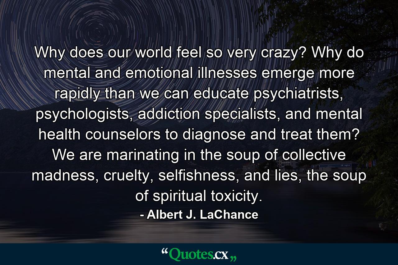 Why does our world feel so very crazy? Why do mental and emotional illnesses emerge more rapidly than we can educate psychiatrists, psychologists, addiction specialists, and mental health counselors to diagnose and treat them? We are marinating in the soup of collective madness, cruelty, selfishness, and lies, the soup of spiritual toxicity. - Quote by Albert J. LaChance