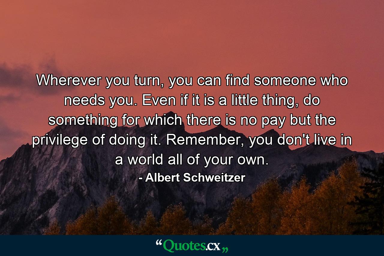 Wherever you turn, you can find someone who needs you. Even if it is a little thing, do something for which there is no pay but the privilege of doing it. Remember, you don't live in a world all of your own. - Quote by Albert Schweitzer