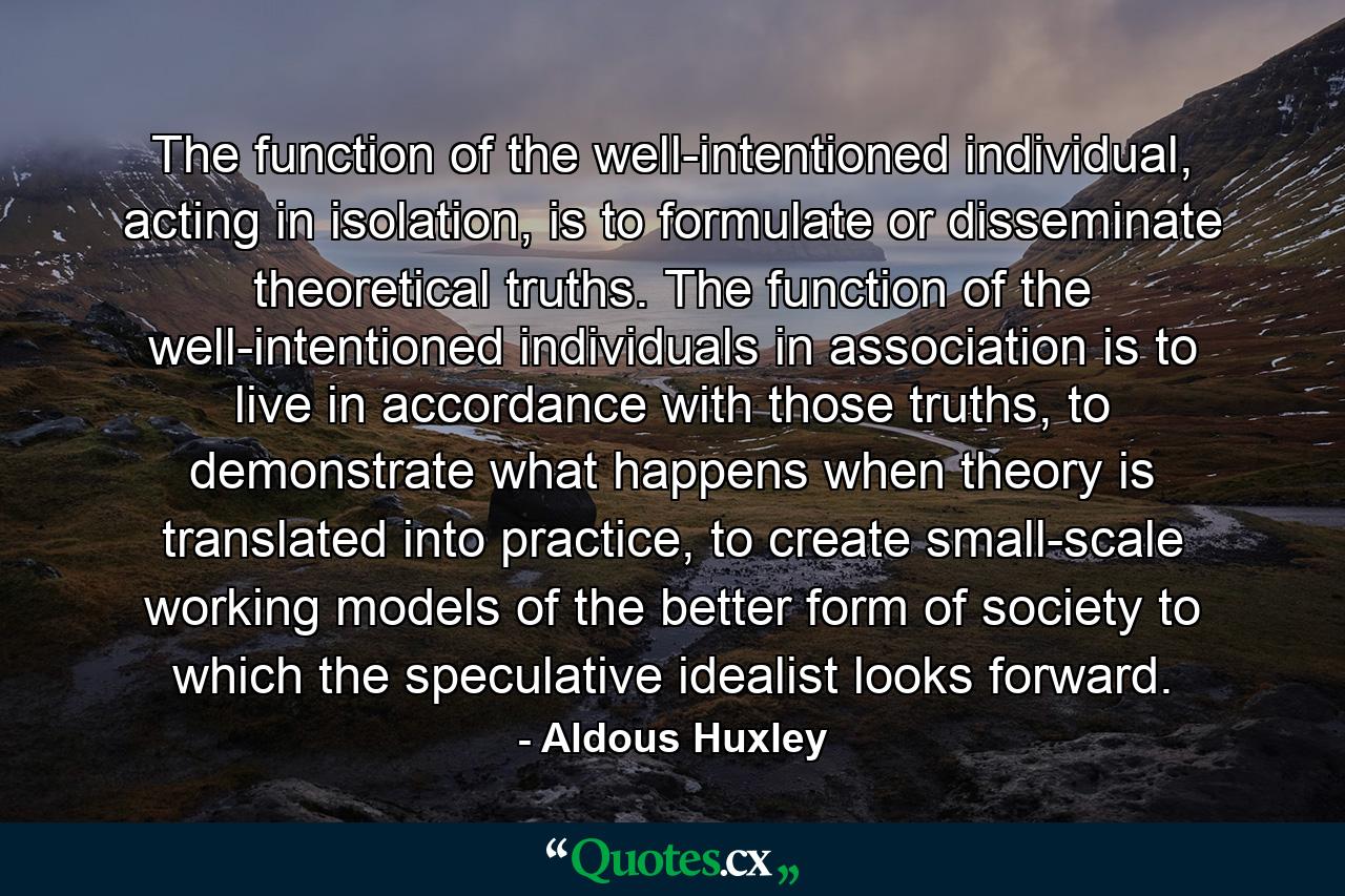 The function of the well-intentioned individual, acting in isolation, is to formulate or disseminate theoretical truths. The function of the well-intentioned individuals in association is to live in accordance with those truths, to demonstrate what happens when theory is translated into practice, to create small-scale working models of the better form of society to which the speculative idealist looks forward. - Quote by Aldous Huxley