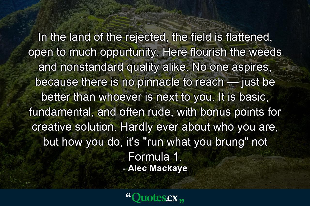 In the land of the rejected, the field is flattened, open to much oppurtunity. Here flourish the weeds and nonstandard quality alike. No one aspires, because there is no pinnacle to reach — just be better than whoever is next to you. It is basic, fundamental, and often rude, with bonus points for creative solution. Hardly ever about who you are, but how you do, it's 