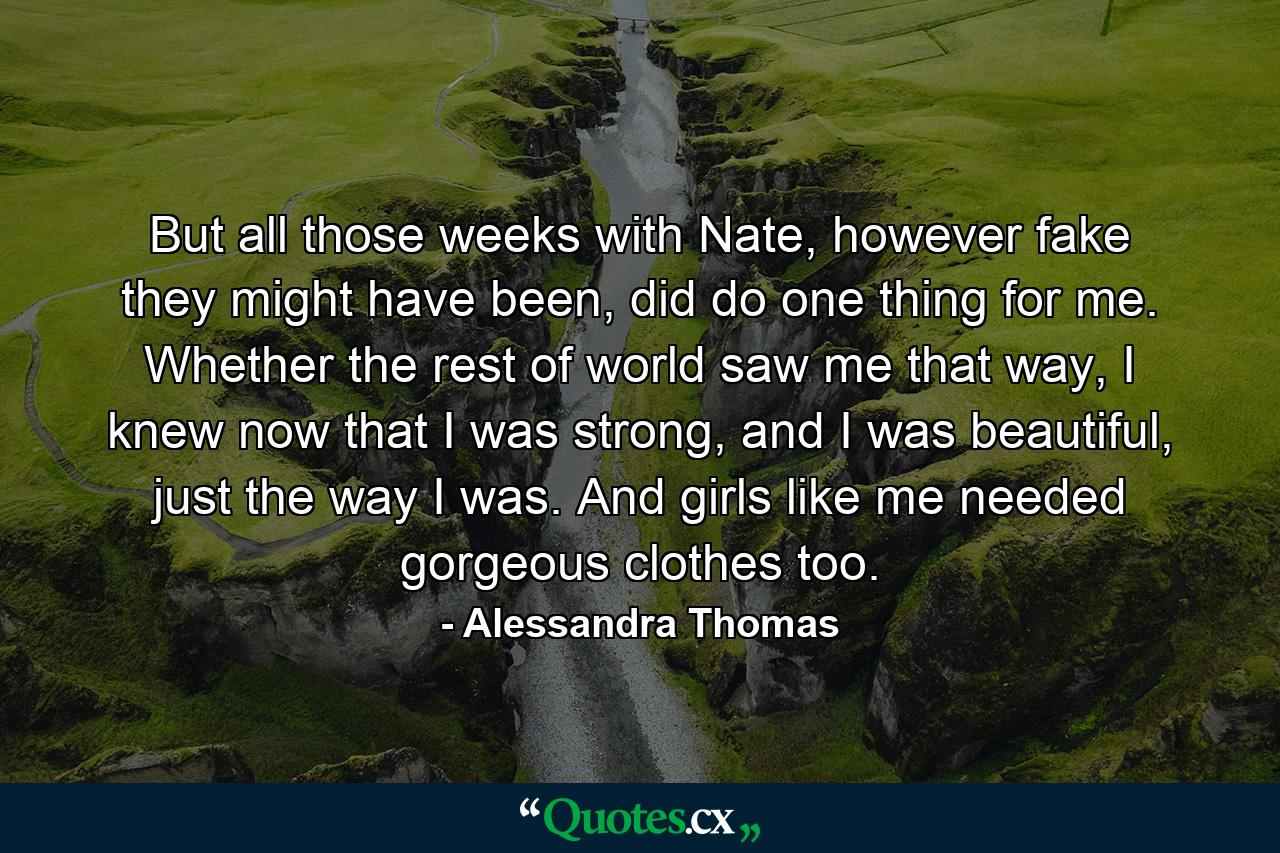 But all those weeks with Nate, however fake they might have been, did do one thing for me. Whether the rest of world saw me that way, I knew now that I was strong, and I was beautiful, just the way I was. And girls like me needed gorgeous clothes too. - Quote by Alessandra Thomas