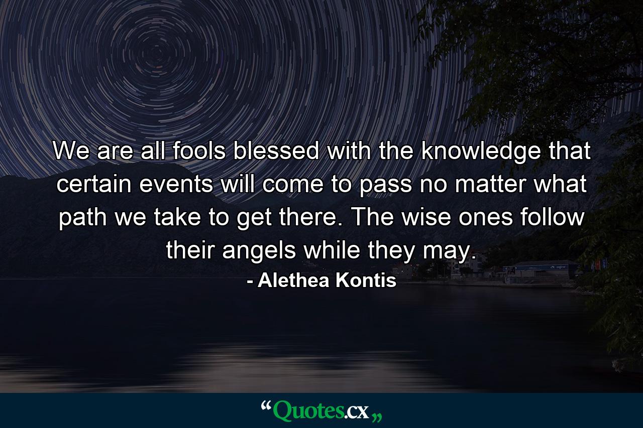 We are all fools blessed with the knowledge that certain events will come to pass no matter what path we take to get there. The wise ones follow their angels while they may. - Quote by Alethea Kontis