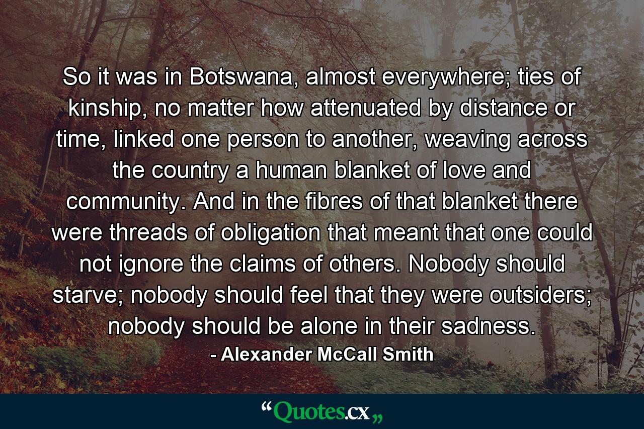 So it was in Botswana, almost everywhere; ties of kinship, no matter how attenuated by distance or time, linked one person to another, weaving across the country a human blanket of love and community. And in the fibres of that blanket there were threads of obligation that meant that one could not ignore the claims of others. Nobody should starve; nobody should feel that they were outsiders; nobody should be alone in their sadness. - Quote by Alexander McCall Smith