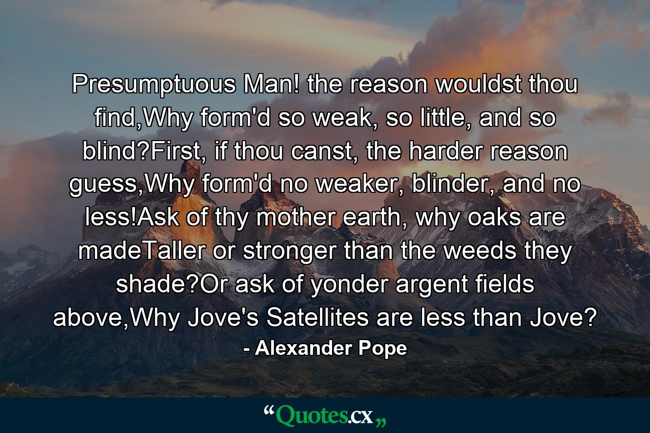 Presumptuous Man! the reason wouldst thou find,Why form'd so weak, so little, and so blind?First, if thou canst, the harder reason guess,Why form'd no weaker, blinder, and no less!Ask of thy mother earth, why oaks are madeTaller or stronger than the weeds they shade?Or ask of yonder argent fields above,Why Jove's Satellites are less than Jove? - Quote by Alexander Pope