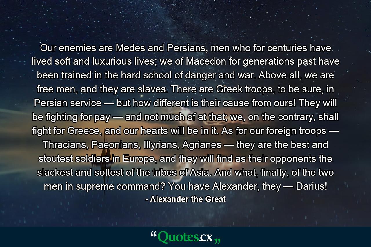 Our enemies are Medes and Persians, men who for centuries have lived soft and luxurious lives; we of Macedon for generations past have been trained in the hard school of danger and war. Above all, we are free men, and they are slaves. There are Greek troops, to be sure, in Persian service — but how different is their cause from ours! They will be fighting for pay — and not much of at that; we, on the contrary, shall fight for Greece, and our hearts will be in it. As for our foreign troops — Thracians, Paeonians, Illyrians, Agrianes — they are the best and stoutest soldiers in Europe, and they will find as their opponents the slackest and softest of the tribes of Asia. And what, finally, of the two men in supreme command? You have Alexander, they — Darius! - Quote by Alexander the Great