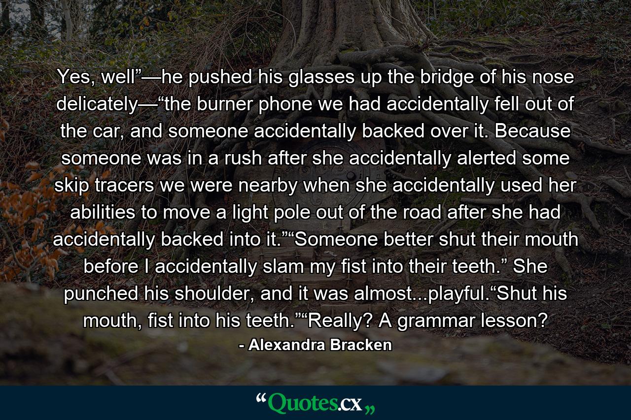 Yes, well”—he pushed his glasses up the bridge of his nose delicately—“the burner phone we had accidentally fell out of the car, and someone accidentally backed over it. Because someone was in a rush after she accidentally alerted some skip tracers we were nearby when she accidentally used her abilities to move a light pole out of the road after she had accidentally backed into it.”“Someone better shut their mouth before I accidentally slam my fist into their teeth.” She punched his shoulder, and it was almost...playful.“Shut his mouth, fist into his teeth.”“Really? A grammar lesson? - Quote by Alexandra Bracken