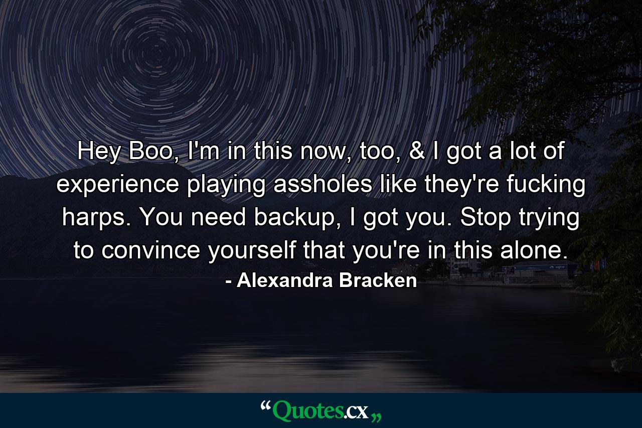 Hey Boo, I'm in this now, too, & I got a lot of experience playing assholes like they're fucking harps. You need backup, I got you. Stop trying to convince yourself that you're in this alone. - Quote by Alexandra Bracken