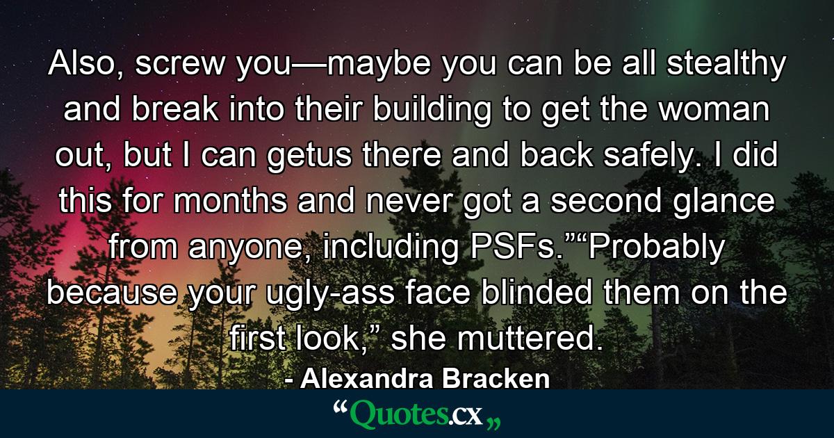 Also, screw you—maybe you can be all stealthy and break into their building to get the woman out, but I can getus there and back safely. I did this for months and never got a second glance from anyone, including PSFs.”“Probably because your ugly-ass face blinded them on the first look,” she muttered. - Quote by Alexandra Bracken