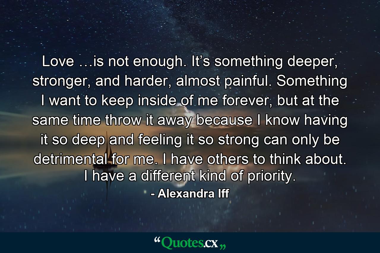 Love …is not enough. It’s something deeper, stronger, and harder, almost painful. Something I want to keep inside of me forever, but at the same time throw it away because I know having it so deep and feeling it so strong can only be detrimental for me. I have others to think about. I have a different kind of priority. - Quote by Alexandra Iff