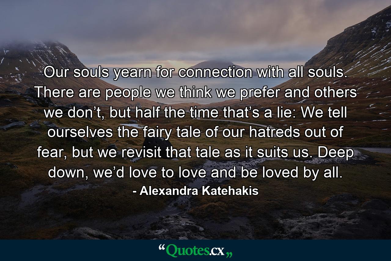 Our souls yearn for connection with all souls. There are people we think we prefer and others we don’t, but half the time that’s a lie: We tell ourselves the fairy tale of our hatreds out of fear, but we revisit that tale as it suits us. Deep down, we’d love to love and be loved by all. - Quote by Alexandra Katehakis