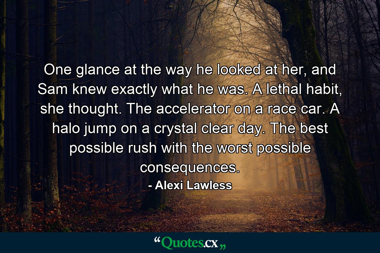 One glance at the way he looked at her, and Sam knew exactly what he was. A lethal habit, she thought. The accelerator on a race car. A halo jump on a crystal clear day. The best possible rush with the worst possible consequences. - Quote by Alexi Lawless