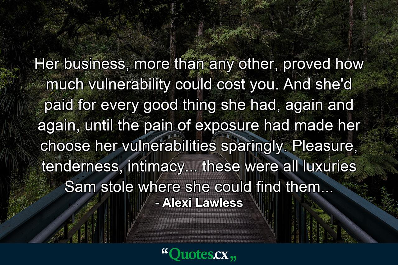 Her business, more than any other, proved how much vulnerability could cost you. And she'd paid for every good thing she had, again and again, until the pain of exposure had made her choose her vulnerabilities sparingly. Pleasure, tenderness, intimacy... these were all luxuries Sam stole where she could find them... - Quote by Alexi Lawless