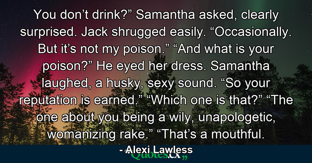 You don’t drink?” Samantha asked, clearly surprised. Jack shrugged easily. “Occasionally. But it’s not my poison.” “And what is your poison?” He eyed her dress. Samantha laughed, a husky, sexy sound. “So your reputation is earned.” “Which one is that?” “The one about you being a wily, unapologetic, womanizing rake.” “That’s a mouthful. - Quote by Alexi Lawless