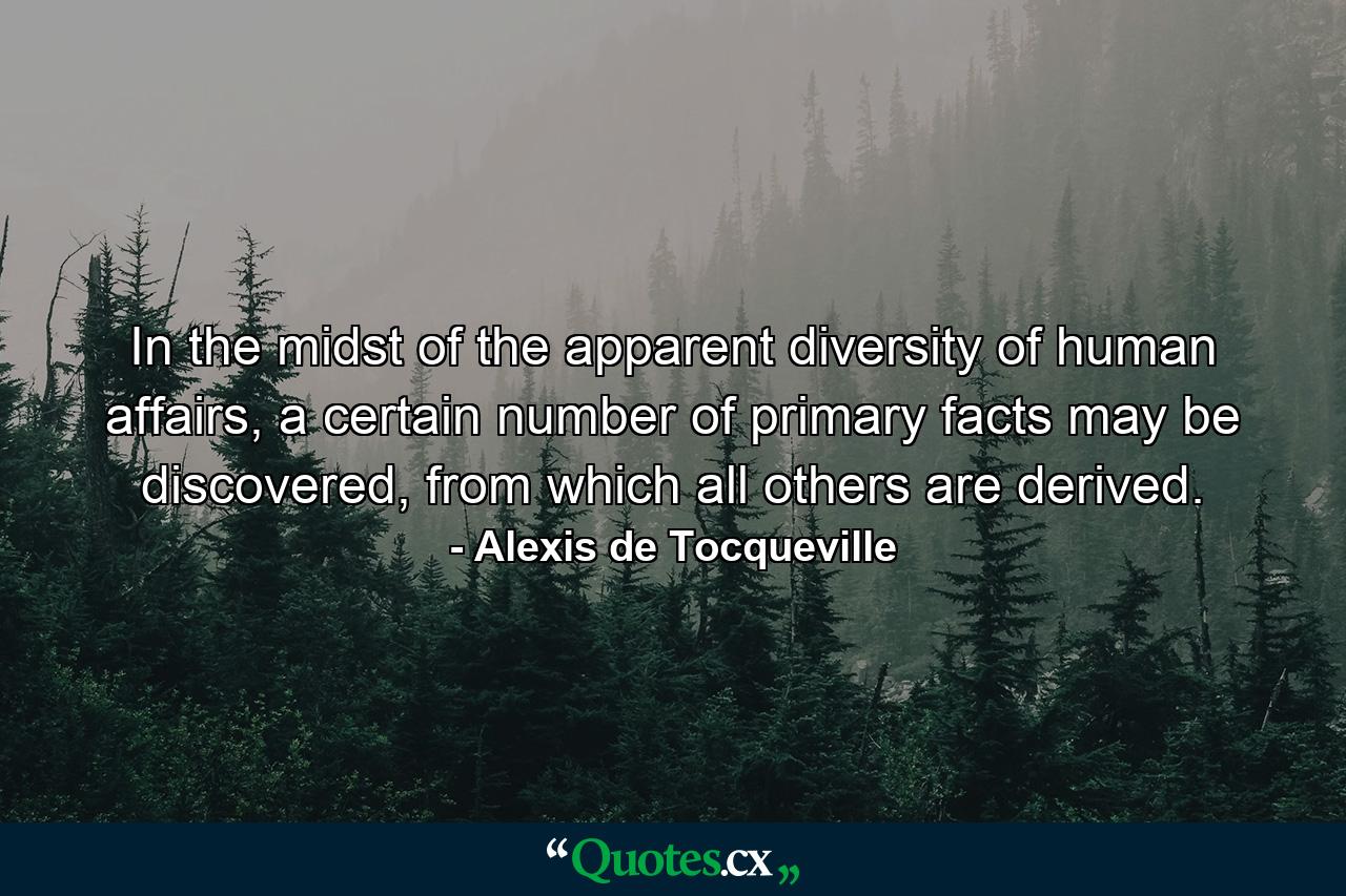 In the midst of the apparent diversity of human affairs, a certain number of primary facts may be discovered, from which all others are derived. - Quote by Alexis de Tocqueville