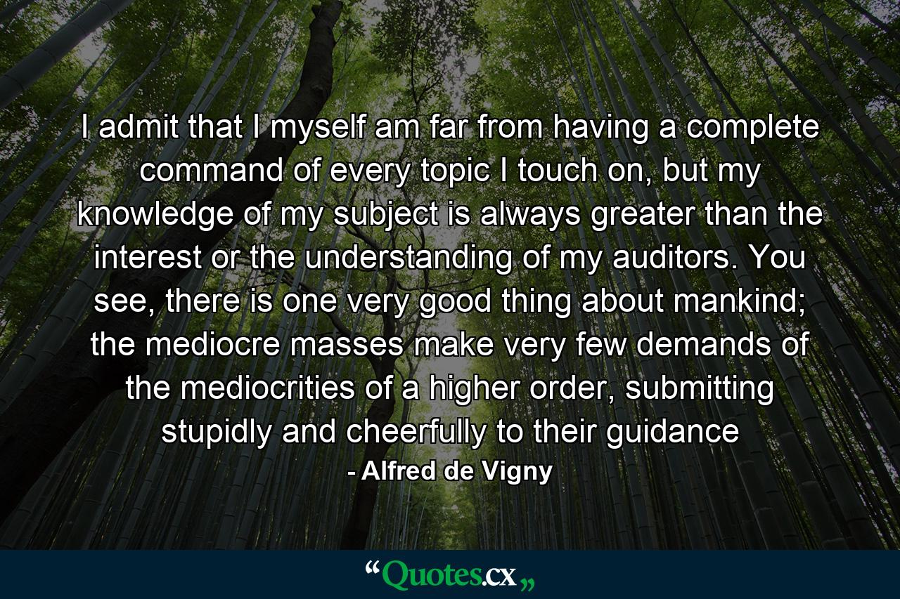 I admit that I myself am far from having a complete command of every topic I touch on, but my knowledge of my subject is always greater than the interest or the understanding of my auditors. You see, there is one very good thing about mankind; the mediocre masses make very few demands of the mediocrities of a higher order, submitting stupidly and cheerfully to their guidance - Quote by Alfred de Vigny