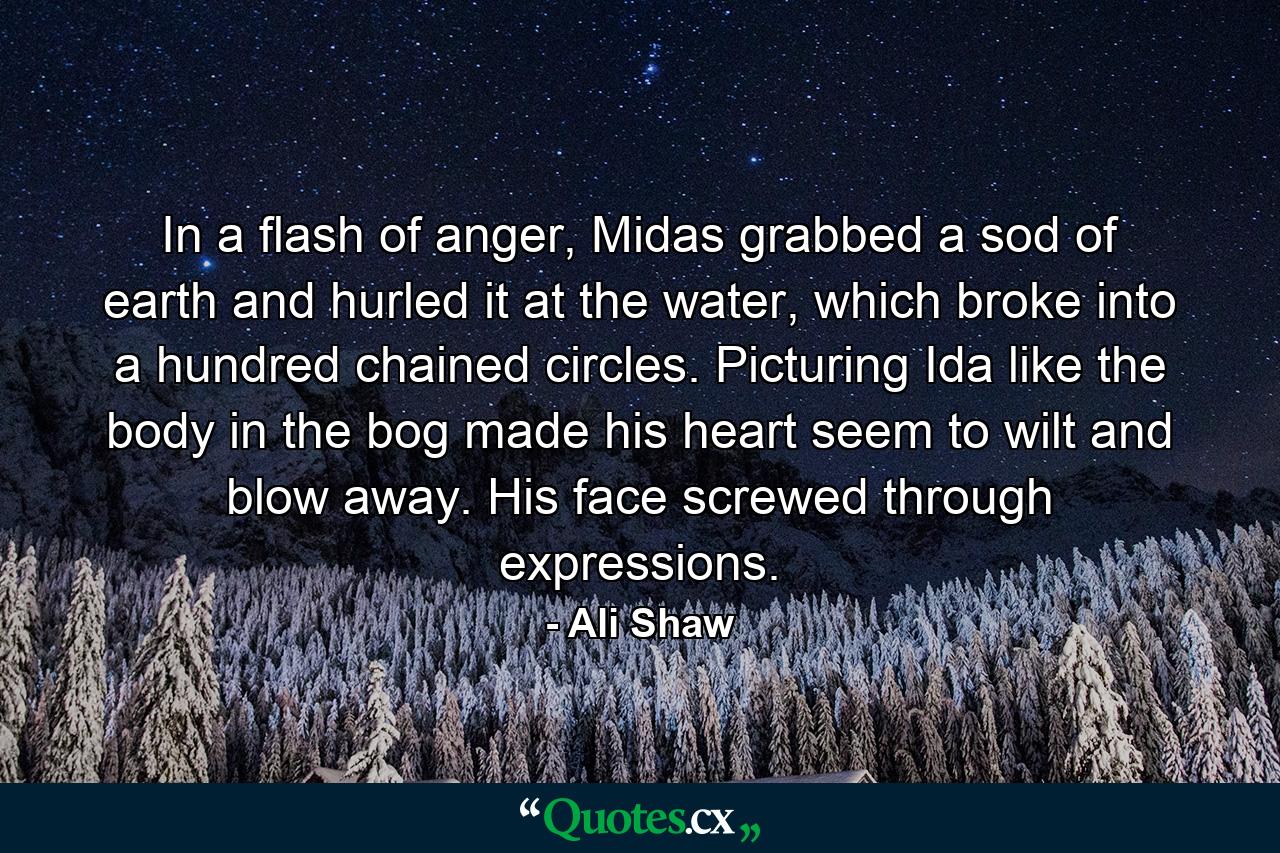 In a flash of anger, Midas grabbed a sod of earth and hurled it at the water, which broke into a hundred chained circles. Picturing Ida like the body in the bog made his heart seem to wilt and blow away. His face screwed through expressions. - Quote by Ali Shaw