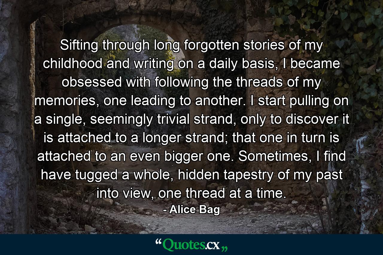 Sifting through long forgotten stories of my childhood and writing on a daily basis, I became obsessed with following the threads of my memories, one leading to another. I start pulling on a single, seemingly trivial strand, only to discover it is attached to a longer strand; that one in turn is attached to an even bigger one. Sometimes, I find have tugged a whole, hidden tapestry of my past into view, one thread at a time. - Quote by Alice Bag