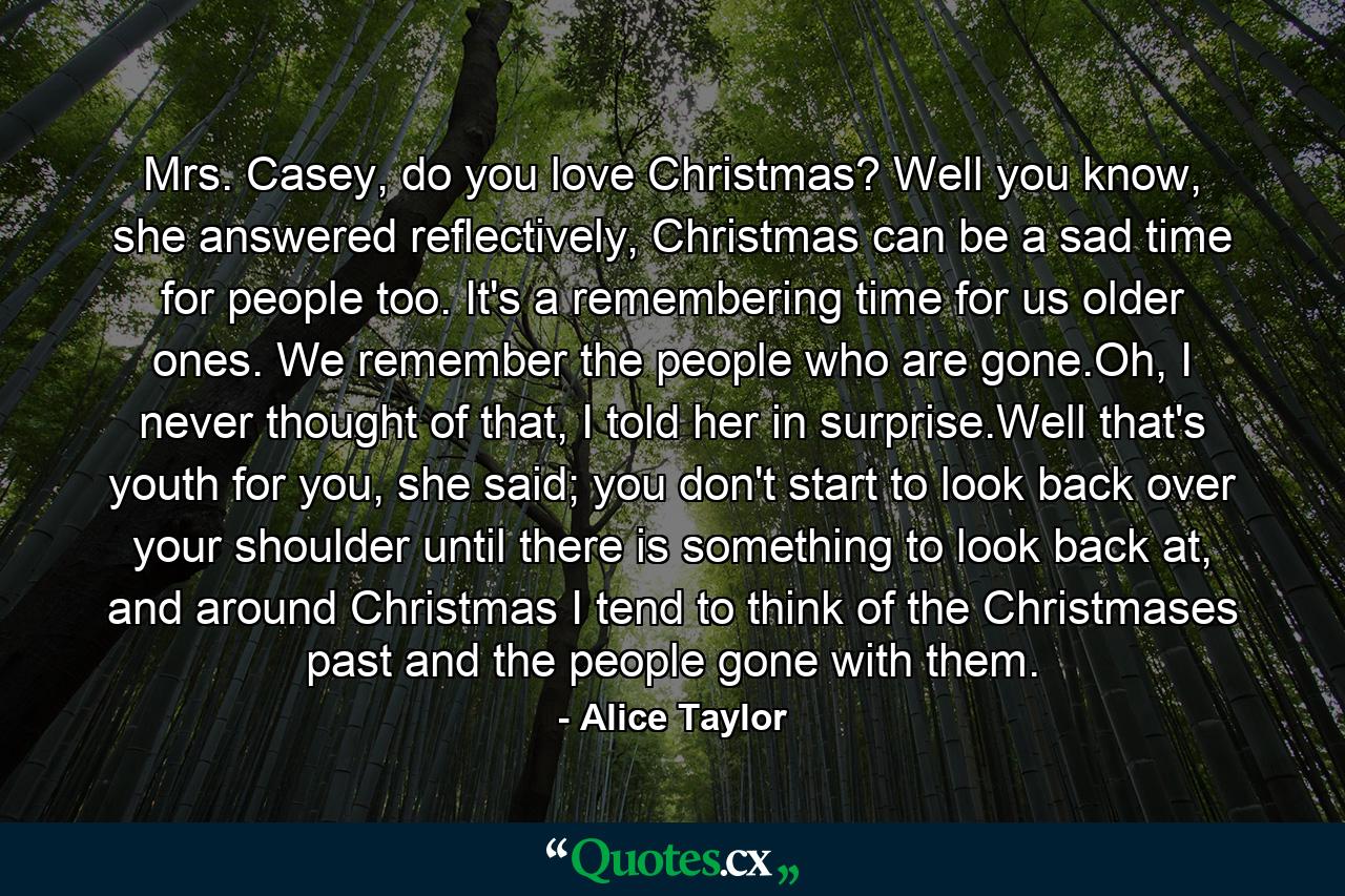 Mrs. Casey, do you love Christmas? Well you know, she answered reflectively, Christmas can be a sad time for people too. It's a remembering time for us older ones. We remember the people who are gone.Oh, I never thought of that, I told her in surprise.Well that's youth for you, she said; you don't start to look back over your shoulder until there is something to look back at, and around Christmas I tend to think of the Christmases past and the people gone with them. - Quote by Alice Taylor